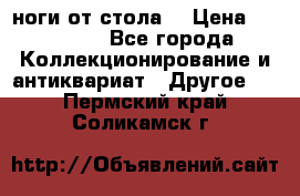 ноги от стола. › Цена ­ 12 000 - Все города Коллекционирование и антиквариат » Другое   . Пермский край,Соликамск г.